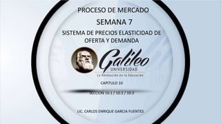 SEMANA 7
SISTEMA DE PRECIOS ELASTICIDAD DE
OFERTA Y DEMANDA
LIC. CARLOS ENRIQUE GARCIA FUENTES
CAPITULO 10
SECCIÓN 10.1 / 10.2 / 10.3
PROCESO DE MERCADO
 