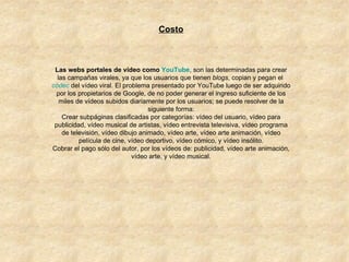 Costo Las webs portales de vídeo como  YouTube , son las determinadas para crear las campañas virales, ya que los usuarios que tienen  blogs , copian y pegan el  códec  del vídeo viral. El problema presentado por YouTube luego de ser adquirido por los propietarios de Google, de no poder generar el ingreso suficiente de los miles de vídeos subidos diariamente por los usuarios; se puede resolver de la siguiente forma: Crear subpáginas clasificadas por categorías: vídeo del usuario, vídeo para publicidad, vídeo musical de artistas, vídeo entrevista televisiva, vídeo programa de televisión, vídeo dibujo animado, vídeo arte, vídeo arte animación, vídeo película de cine, vídeo deportivo, vídeo cómico, y vídeo insólito. Cobrar el pago sólo del autor, por los vídeos de: publicidad, vídeo arte animación, vídeo arte, y vídeo musical. 