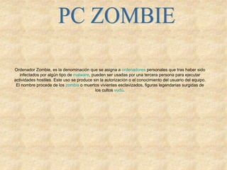 PC ZOMBIE Ordenador Zombie, es la denominación que se asigna a  ordenadores  personales que tras haber sido infectados por algún tipo de  malware , pueden ser usadas por una tercera persona para ejecutar actividades hostiles. Este uso se produce sin la autorización o el conocimiento del usuario del equipo. El nombre procede de los  zombis  o muertos vivientes esclavizados, figuras legendarias surgidas de los cultos  vudú . 