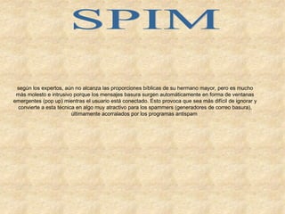 SPIM según los expertos, aún no alcanza las proporciones bíblicas de su hermano mayor, pero es mucho más molesto e intrusivo porque los mensajes basura surgen automáticamente en forma de ventanas emergentes (pop up) mientras el usuario está conectado. Esto provoca que sea más difícil de ignorar y convierte a esta técnica en algo muy atractivo para los spammers (generadores de correo basura), últimamente acorralados por los programas antispam   