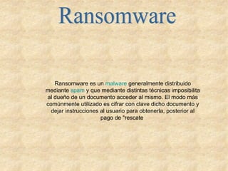 Ransomware Ransomware es un  malware  generalmente distribuido mediante  spam  y que mediante distintas técnicas imposibilita al dueño de un documento acceder al mismo. El modo más comúnmente utilizado es cifrar con clave dicho documento y dejar instrucciones al usuario para obtenerla, posterior al pago de "rescate  