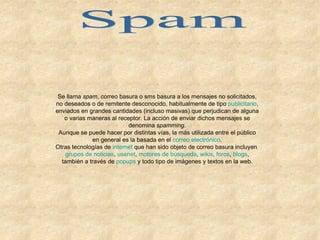 Spam Se llama  spam , correo basura o sms basura a los mensajes no solicitados, no deseados o de remitente desconocido, habitualmente de tipo  publicitario , enviados en grandes cantidades (incluso masivas) que perjudican de alguna o varias maneras al receptor. La acción de enviar dichos mensajes se denomina  spamming . Aunque se puede hacer por distintas vías, la más utilizada entre el público en general es la basada en el  correo electrónico . Otras tecnologías de  internet  que han sido objeto de correo basura incluyen  grupos de noticias ,  usenet ,  motores de búsqueda ,  wikis ,  foros ,  blogs , también a través de  popups  y todo tipo de imágenes y textos en la web. 