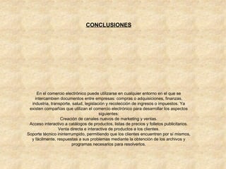 CONCLUSIONES En el comercio electrónico puede utilizarse en cualquier entorno en el que se intercambien documentos entre empresas: compras o adquisiciones, finanzas, industria, transporte, salud, legislación y recolección de ingresos o impuestos. Ya existen compañías que utilizan el comercio electrónico para desarrollar los aspectos siguientes: Creación de canales nuevos de marketing y ventas. Acceso interactivo a catálogos de productos, listas de precios y folletos publicitarios. Venta directa e interactiva de productos a los clientes. Soporte técnico ininterrumpido, permitiendo que los clientes encuentren por sí mismos, y fácilmente, respuestas a sus problemas mediante la obtención de los archivos y programas necesarios para resolverlos. 