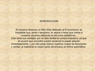 INTRODUCCION Si nosotros tenemos un Sitio Web dedicado al E-commerce, es indudable que, tarde o temprano, le vamos a tener que cobrar a nuestros usuarios utilizando la red como plataforma.  Esto tiene sus ventajas: por un lado facilita la compra impulsiva, ya que el usuario que encontró nuestro producto lo puede adquirir inmediatamente; y por otra parte reduce nuestros costos de facturación y ventas, al realizarse la mayor parte del proceso en forma automática.  