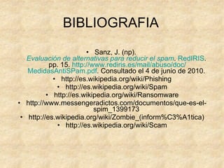BIBLIOGRAFIA Sanz, J. (np).  Evaluación de alternativas para reducir el spam .  RedIRIS .  pp. 15.  http:// www.rediris.es /mail/abuso/ doc / MedidasAntiSPam.pdf . Consultado el 4 de junio de 2010. http://es.wikipedia.org/wiki/Phishing http://es.wikipedia.org/wiki/Spam http://es.wikipedia.org/wiki/Ransomware http://www.messengeradictos.com/documentos/que-es-el-spim_1399173 http://es.wikipedia.org/wiki/Zombie_(inform%C3%A1tica) http://es.wikipedia.org/wiki/Scam 