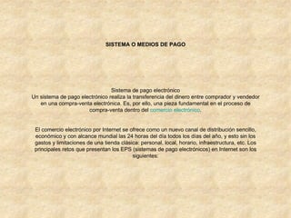 SISTEMA O MEDIOS DE PAGO Sistema de pago electrónico Un sistema de pago electrónico realiza la transferencia del dinero entre comprador y vendedor en una compra-venta electrónica. Es, por ello, una pieza fundamental en el proceso de compra-venta dentro del  comercio electrónico . El comercio electrónico por Internet se ofrece como un nuevo canal de distribución sencillo, económico y con alcance mundial las 24 horas del día todos los días del año, y esto sin los gastos y limitaciones de una tienda clásica: personal, local, horario, infraestructura, etc. Los principales retos que presentan los EPS (sistemas de pago electrónicos) en Internet son los siguientes: 
