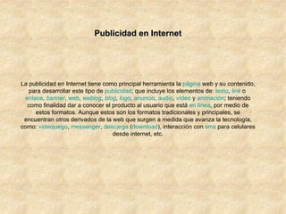 Publicidad en Internet La publicidad en Internet tiene como principal herramienta la  página  web  y su contenido, para desarrollar este tipo de  publicidad , que incluye los elementos de:  texto ,  link  o  enlace ,  banner ,  web ,  weblog ,  blog ,  logo ,  anuncio ,  audio ,  vídeo  y  animación ; teniendo como finalidad dar a conocer el producto al usuario que está  en línea , por medio de estos formatos. Aunque estos son los formatos tradicionales y principales, se encuentran otros derivados de la web que surgen a medida que avanza la tecnología, como:  videojuego ,  messenger ,  descarga  ( download ), interacción con  sms  para celulares desde internet, etc. 