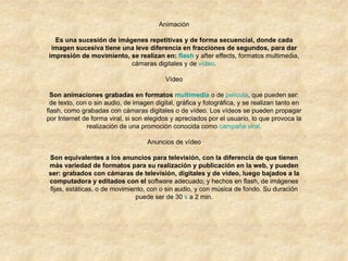 Animación Es una sucesión de imágenes repetitivas y de forma secuencial, donde cada imagen sucesiva tiene una leve diferencia en fracciones de segundos, para dar impresión de movimiento, se realizan en:  flash  y after effects, formatos multimedia, cámaras digitales y de  vídeo . Vídeo Son animaciones grabadas en formatos  multimedia  o de  película , que pueden ser: de texto, con o sin audio, de imagen digital, gráfica y fotográfica, y se realizan tanto en flash, como grabadas con cámaras digitales o de vídeo. Los vídeos se pueden propagar por Internet de forma viral, si son elegidos y apreciados por el usuario, lo que provoca la realización de una promoción conocida como  campaña viral . Anuncios de vídeo Son equivalentes a los anuncios para televisión, con la diferencia de que tienen más variedad de formatos para su realización y publicación en la web, y pueden ser: grabados con cámaras de televisión, digitales y de vídeo, luego bajados a la computadora y editados con el  software adecuado; y hechos en flash, de imágenes fijas, estáticas, o de movimiento, con o sin audio, y con música de fondo. Su duración puede ser de 30  s  a 2 min. 
