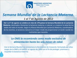 Semana Mundial de la Lactancia Materna.
                          1 al 7 de Agosto de 2012
Del 1 al 7 de agosto se celebra en más de 170 países la Semana Mundial de la Lactancia
Materna, destinada a fomentar la lactancia materna, o natural, y a mejorar la salud de los
bebés de todo el mundo. Según la Alianza Mundial pro Lactancia Materna, coordinadora
de los eventos, la lactancia natural es el mejor modo de proporcionar al recién nacido los
                                  nutrientes que necesita.


         La OMS la recomienda como modo exclusivo de
           alimentación hasta los seis meses de edad.
 Con la Semana Mundial se conmemora la Declaración de Innocenti, formulada por altos
 cargos de la OMS y el UNICEF en agosto de 1990 con el fin de proteger, promover y
 respaldar la lactancia materna.
 
