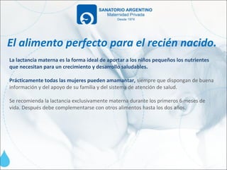 El alimento perfecto para el recién nacido.
La lactancia materna es la forma ideal de aportar a los niños pequeños los nutrientes
que necesitan para un crecimiento y desarrollo saludables.

Prácticamente todas las mujeres pueden amamantar, siempre que dispongan de buena
información y del apoyo de su familia y del sistema de atención de salud.

Se recomienda la lactancia exclusivamente materna durante los primeros 6 meses de
vida. Después debe complementarse con otros alimentos hasta los dos años.
 