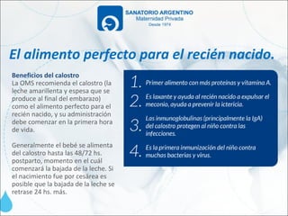 El alimento perfecto para el recién nacido.
Beneficios del calostro
La OMS recomienda el calostro (la
leche amarillenta y espesa que se
produce al final del embarazo)
como el alimento perfecto para el
recién nacido, y su administración
debe comenzar en la primera hora
de vida.

Generalmente el bebé se alimenta
del calostro hasta las 48/72 hs.
postparto, momento en el cuál
comenzará la bajada de la leche. Si
el nacimiento fue por cesárea es
posible que la bajada de la leche se
retrase 24 hs. más.
 