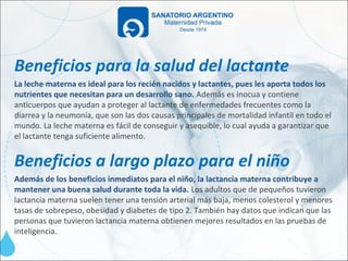 Beneficios para la salud del lactante
La leche materna es ideal para los recién nacidos y lactantes, pues les aporta todos los
nutrientes que necesitan para un desarrollo sano. Además es inocua y contiene
anticuerpos que ayudan a proteger al lactante de enfermedades frecuentes como la
diarrea y la neumonía, que son las dos causas principales de mortalidad infantil en todo el
mundo. La leche materna es fácil de conseguir y asequible, lo cual ayuda a garantizar que
el lactante tenga suficiente alimento.


Beneficios a largo plazo para el niño
Además de los beneficios inmediatos para el niño, la lactancia materna contribuye a
mantener una buena salud durante toda la vida. Los adultos que de pequeños tuvieron
lactancia materna suelen tener una tensión arterial más baja, menos colesterol y menores
tasas de sobrepeso, obesidad y diabetes de tipo 2. También hay datos que indican que las
personas que tuvieron lactancia materna obtienen mejores resultados en las pruebas de
inteligencia.
 