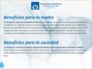 Beneficios para la madre
La lactancia materna también beneficia a la madre. La lactancia exclusivamente materna
constituye un método natural (aunque no totalmente seguro) de control de la natalidad
(protección del 98% durante los primeros 6 meses siguientes al parto). Además, reduce el
riesgo de cáncer de mama y ovario en fases posteriores de la vida, ayuda a las mujeres a
recuperar más rápidamente su peso anterior al embarazo y reduce las tasas de obesidad.



Beneficios para la sociedad
La lactancia materna también reporta beneficios que trascienden el ámbito familiar:
Disminuye la morbimortalidad infantil. Disminuye el ausentismo laboral (de la madre por
enfermedad del niño). Evita la producción de desechos contaminantes (latas, plásticos,
etc.).
 