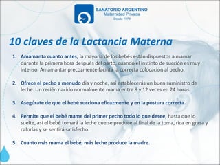 10 claves de la Lactancia Materna
1. Amamanta cuanto antes, la mayoría de los bebés están dispuestos a mamar
   durante la primera hora después del parto, cuando el instinto de succión es muy
   intenso. Amamantar precozmente facilita la correcta colocación al pecho.

2. Ofrece el pecho a menudo día y noche, así establecerás un buen suministro de
   leche. Un recién nacido normalmente mama entre 8 y 12 veces en 24 horas.

3. Asegúrate de que el bebé succiona eficazmente y en la postura correcta.

4. Permite que el bebé mame del primer pecho todo lo que desee, hasta que lo
   suelte, así el bebé tomará la leche que se produce al final de la toma, rica en grasa y
   calorías y se sentirá satisfecho.

5. Cuanto más mama el bebé, más leche produce la madre.
 