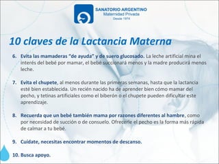 10 claves de la Lactancia Materna
6. Evita las mamaderas “de ayuda” y de suero glucosado. La leche artificial mina el
   interés del bebé por mamar, el bebé succionará menos y la madre producirá menos
   leche.

7. Evita el chupete, al menos durante las primeras semanas, hasta que la lactancia
   esté bien establecida. Un recién nacido ha de aprender bien cómo mamar del
   pecho, y tetinas artificiales como el biberón o el chupete pueden dificultar este
   aprendizaje.

8. Recuerda que un bebé también mama por razones diferentes al hambre, como
   por necesidad de succión o de consuelo. Ofrecerle el pecho es la forma más rápida
   de calmar a tu bebé.

9. Cuídate, necesitas encontrar momentos de descanso.

10. Busca apoyo.
 