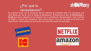¿Por qué lo
necesitamos?
No podemos evitar que la tecnología avance, siempre es preferible estar a la vanguardia que
estar detrás por que se corre el riesgo de desaparecer. Recordemos el caso de Blockbuster o
Kodak que fueron gigantes en su industria y por no actualizarse desaparecieron. Caso contrario
de Netflix o Amazon que empezaron hace mucho tiempo y hoy por hoy están en la cima y así
seguirán por mucho tiempo por qué tuvieron la visión del cambio de tecnología.
 