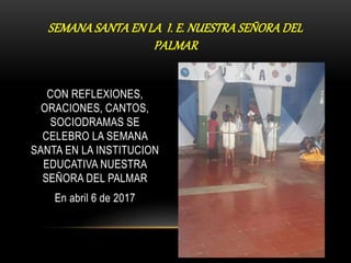 CON REFLEXIONES,
ORACIONES, CANTOS,
SOCIODRAMAS SE
CELEBRO LA SEMANA
SANTA EN LA INSTITUCION
EDUCATIVA NUESTRA
SEÑORA DEL PALMAR
En abril 6 de 2017
SEMANA SANTA EN LA I. E. NUESTRA SEÑORA DEL
PALMAR
 