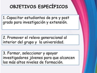 OBJETIVOS ESPECÍFICOS
3. Formar, seleccionar y apoyar
investigadores jóvenes para que alcancen
los más altos niveles de formación.
2. Promover el relevo generacional al
interior del grupo y la universidad.
1. Capacitar estudiantes de pre y post
grado para investigación y extensión.
 