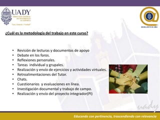 29/04/2013 5Educando con pertinencia, trascendiendo con relevanciaEducando con pertinencia, trascendiendo con relevancia
¿Cuál es la metodología del trabajo en este curso?
• Revisión de lecturas y documentos de apoyo
• Debate en los foros.
• Reflexiones personales.
• Tareas individual y grupales.
• Realización y envío de ejercicios y actividades virtuales.
• Retroalimentaciones del Tutor.
• Chats.
• Cuestionarios y evaluaciones en línea.
• Investigación documental y trabajo de campo.
• Realización y envío del proyecto integrador(PI)
 