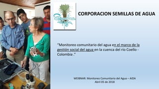 CORPORACION SEMILLAS DE AGUA
“Monitoreo comunitario del agua en el marco de la
gestión social del agua en la cuenca del río Coello -
Colombia .”
WEIBNAR: Monitoreo Comunitario del Agua – AIDA
Abril 05 de 2018
 