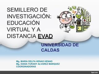 SEMILLERO DE
INVESTIGACIÓN:
EDUCACIÓN
VIRTUAL Y A
DISTANCIA EVADEVAD
Mg. MARIA DELFA HENAO HENAO
Mg. DIANA YURANY ALVAREZ MARQUEZ
COORDINADORAS
UNIVERSIDAD DE
CALDAS
 