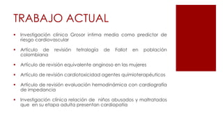 TRABAJO ACTUAL
 Investigación clínica Grosor intima media como predictor de
riesgo cardiovascular
 Artículo de revisión tetralogía de Fallot en población
colombiana
 Artículo de revisión equivalente anginoso en las mujeres
 Artículo de revisión cardiotoxicidad agentes quimioterapéuticos
 Artículo de revisión evaluación hemodinámica con cardiografía
de impedancia
 Investigación clínica relación de niños abusados y maltratados
que en su etapa adulta presentan cardiopatía
 