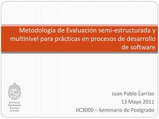 Metodología de Evaluación semi-estructurada y
multinivel para prácticas en procesos de desarrollo
                                       de software




                                     Juan Pablo Carrizo
                                          13 Mayo 2011
                       IIC3000 – Seminario de Postgrado
 