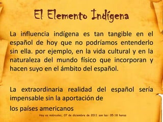 El Elemento Indígena
La influencia indígena es tan tangible en el
español de hoy que no podríamos entenderlo
sin ella. por ejemplo, en la vida cultural y en la
naturaleza del mundo físico que incorporan y
hacen suyo en el ámbito del español.

La extraordinaria realidad del español sería
impensable sin la aportación de
los países americanos
          Hoy es miércoles, 07 de diciembre de 2011 son las: 05:18 horas
 