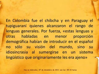 En Colombia fue el chibcha y en Paraguay el
tupiguaraní quienes alcanzaron el rango de
lenguas generales. Por fuerza, «estas lenguas y
otras habladas en menor proporción
demográfica habían de introducir en el español
no sólo su visión del mundo, sino su
idiosincrasia al sumergirse en un sistema
lingüístico que originariamente les era ajeno»

         Hoy es miércoles, 07 de diciembre de 2011 son las: 05:18 horas
 
