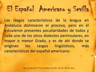El Español Americano y Sevilla
Los rasgos característicos de la lengua en
Andalucía dominaron el proceso, pero en él
estuvieron presentes peculiaridades de todos y
cada uno de los otros dialectos peninsulares, en
mayor o menor Grado, y es de ahí donde se
originan     los    rasgos    lingüísticos, más
característicos del español americano.


          Hoy es miércoles, 07 de diciembre de 2011 son las: 05:18 horas
 