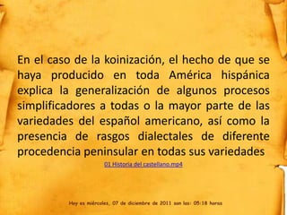 En el caso de la koinización, el hecho de que se
haya producido en toda América hispánica
explica la generalización de algunos procesos
simplificadores a todas o la mayor parte de las
variedades del español americano, así como la
presencia de rasgos dialectales de diferente
procedencia peninsular en todas sus variedades
                       01 Historia del castellano.mp4




         Hoy es miércoles, 07 de diciembre de 2011 son las: 05:18 horas
 