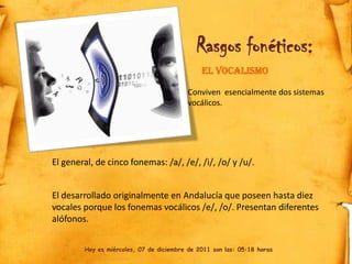 Rasgos fonéticos:
                                              El vocalismo

                                          Conviven esencialmente dos sistemas
                                          vocálicos.




El general, de cinco fonemas: /a/, /e/, /i/, /o/ y /u/.


El desarrollado originalmente en Andalucía que poseen hasta diez
vocales porque los fonemas vocálicos /e/, /o/. Presentan diferentes
alófonos.


        Hoy es miércoles, 07 de diciembre de 2011 son las: 05:18 horas
 