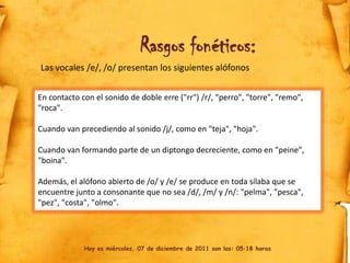 Rasgos fonéticos:
Las vocales /e/, /o/ presentan los siguientes alófonos


En contacto con el sonido de doble erre ("rr") /r/, "perro", "torre", "remo",
"roca".

Cuando van precediendo al sonido /j/, como en "teja", "hoja".

Cuando van formando parte de un diptongo decreciente, como en "peine",
"boina".

Además, el alófono abierto de /o/ y /e/ se produce en toda sílaba que se
encuentre junto a consonante que no sea /d/, /m/ y /n/: "pelma", "pesca",
"pez", "costa", "olmo".




             Hoy es miércoles, 07 de diciembre de 2011 son las: 05:18 horas
 