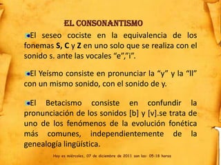 El Consonantismo
  El seseo cociste en la equivalencia de los
fonemas S, C y Z en uno solo que se realiza con el
sonido s. ante las vocales “e”,”i”.

  El Yeísmo consiste en pronunciar la “y” y la “ll”
con un mismo sonido, con el sonido de y.

  El Betacismo consiste en confundir la
pronunciación de los sonidos [b] y [v].se trata de
uno de los fenómenos de la evolución fonética
más comunes, independientemente de la
genealogía lingüística.
        Hoy es miércoles, 07 de diciembre de 2011 son las: 05:18 horas
 