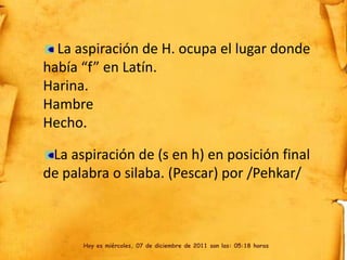 La aspiración de H. ocupa el lugar donde
había “f” en Latín.
Harina.
Hambre
Hecho.

 La aspiración de (s en h) en posición final
de palabra o silaba. (Pescar) por /Pehkar/



      Hoy es miércoles, 07 de diciembre de 2011 son las: 05:18 horas
 