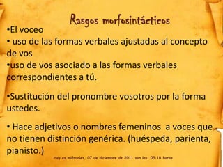 Rasgos morfosintácticos
•El voceo
• uso de las formas verbales ajustadas al concepto
de vos
•uso de vos asociado a las formas verbales
correspondientes a tú.
•Sustitución del pronombre vosotros por la forma
ustedes.
• Hace adjetivos o nombres femeninos a voces que
no tienen distinción genérica. (huéspeda, parienta,
pianisto.)
           Hoy es miércoles, 07 de diciembre de 2011 son las: 05:18 horas
 