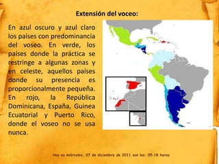Extensión del voceo:
En azul oscuro y azul claro
los países con predominancia
del voseo. En verde, los
países donde la práctica se
restringe a algunas zonas y
en celeste, aquellos países
donde su presencia es
proporcionalmente pequeña.
En rojo, la República
Dominicana, España, Guinea
Ecuatorial y Puerto Rico,
donde el voseo no se usa
nunca.

              Hoy es miércoles, 07 de diciembre de 2011 son las: 05:18 horas
 