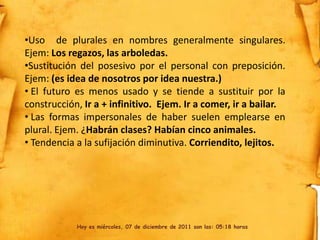 •Uso de plurales en nombres generalmente singulares.
Ejem: Los regazos, las arboledas.
•Sustitución del posesivo por el personal con preposición.
Ejem: (es idea de nosotros por idea nuestra.)
• El futuro es menos usado y se tiende a sustituir por la
construcción, Ir a + infinitivo. Ejem. Ir a comer, ir a bailar.
• Las formas impersonales de haber suelen emplearse en
plural. Ejem. ¿Habrán clases? Habían cinco animales.
• Tendencia a la sufijación diminutiva. Corriendito, lejitos.




            Hoy es miércoles, 07 de diciembre de 2011 son las: 05:18 horas
 