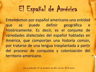 El Español de América
Entendemos por español americano una entidad
que se puede definir geográfica e
históricamente. Es decir, es el conjunto de
variedades dialectales del español habladas en
América, que comportan una historia común,
por tratarse de una lengua trasplantada a partir
del proceso de conquista y colonización del
territorio americano.

         Hoy es miércoles, 07 de diciembre de 2011 son las: 05:18 horas
 