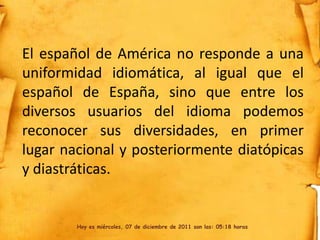 El español de América no responde a una
uniformidad idiomática, al igual que el
español de España, sino que entre los
diversos usuarios del idioma podemos
reconocer sus diversidades, en primer
lugar nacional y posteriormente diatópicas
y diastráticas.


        Hoy es miércoles, 07 de diciembre de 2011 son las: 05:18 horas
 