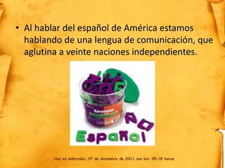 • Al hablar del español de América estamos
  hablando de una lengua de comunicación, que
  aglutina a veinte naciones independientes.




        Hoy es miércoles, 07 de diciembre de 2011 son las: 05:18 horas
 