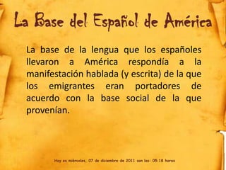 La Base del Español de América
 La base de la lengua que los españoles
 llevaron a América respondía a la
 manifestación hablada (y escrita) de la que
 los emigrantes eran portadores de
 acuerdo con la base social de la que
 provenían.



       Hoy es miércoles, 07 de diciembre de 2011 son las: 05:18 horas
 