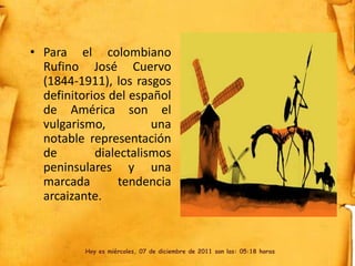 • Para el colombiano
  Rufino José Cuervo
  (1844-1911), los rasgos
  definitorios del español
  de América son el
  vulgarismo,          una
  notable representación
  de        dialectalismos
  peninsulares y una
  marcada        tendencia
  arcaizante.



          Hoy es miércoles, 07 de diciembre de 2011 son las: 05:18 horas
 