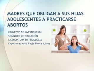 MADRES QUE OBLIGAN A SUS HIJAS
ADOLESCENTES A PRACTICARSE
ABORTOS
PROYECTO DE INVESTIGACIÓN
SEMINARIO DE TITULACIÓN
LICENCIATURA EN PSICOLOGIA
Expositora: Katia Paola Rivera Juárez
 