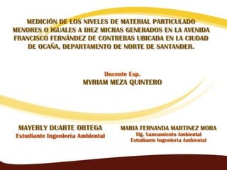 MEDICIÓN DE LOS NIVELES DE MATERIAL PARTICULADO
MENORES O IGUALES A DIEZ MICRAS GENERADOS EN LA AVENIDA
FRANCISCO FERNÁNDEZ DE CONTRERAS UBICADA EN LA CIUDAD
    DE OCAÑA, DEPARTAMENTO DE NORTE DE SANTANDER.


                              Docente Esp.
                       MYRIAM MEZA QUINTERO




 MAYERLY DUARTE ORTEGA             MARIA FERNANDA MARTINEZ MORA
Estudiante Ingeniería Ambiental         Tlg. Saneamiento Ambiental
                                      Estudiante Ingeniería Ambiental



                                                                        1
 