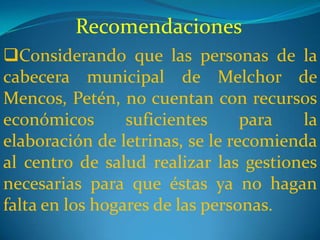 Recomendaciones
Considerando que las personas de la
cabecera municipal de Melchor de
Mencos, Petén, no cuentan con recursos
económicos       suficientes     para   la
elaboración de letrinas, se le recomienda
al centro de salud realizar las gestiones
necesarias para que éstas ya no hagan
falta en los hogares de las personas.
 