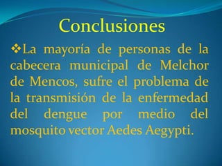 Conclusiones
La mayoría de personas de la
cabecera municipal de Melchor
de Mencos, sufre el problema de
la transmisión de la enfermedad
del dengue por medio del
mosquito vector Aedes Aegypti.
 