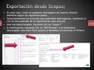• En este caso, como no podemos descargarlo de manera directa,
debemos seguir los siguientes pasos:
• Seleccionaremos los artículos que queremos descargarnos, mediante el
clic en los cuadrado de la izquierda de cada artículo.
• Una vez seleccionados, hacemos clic en “export”
• A continuación, hacemos clic en “RIS Format” y lo tendremos
descargado, solo hará falta pasarlo a Mendeley arrastrando el fichero
 