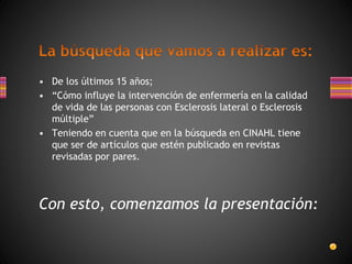 • De los últimos 15 años;
• “Cómo influye la intervención de enfermería en la calidad
de vida de las personas con Esclerosis lateral o Esclerosis
múltiple”
• Teniendo en cuenta que en la búsqueda en CINAHL tiene
que ser de artículos que estén publicado en revistas
revisadas por pares.
Con esto, comenzamos la presentación:
 