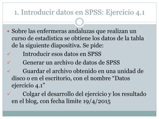 1. Introducir datos en SPSS: Ejercicio 4.1
 Sobre las enfermeras andaluzas que realizan un
curso de estadística se obtiene los datos de la tabla
de la siguiente diapositiva. Se pide:
 Introducir esos datos en SPSS
 Generar un archivo de datos de SPSS
 Guardar el archivo obtenido en una unidad de
disco o en el escritorio, con el nombre “Datos
ejercicio 4.1”
 Colgar el desarrollo del ejercicio y los resultado
en el blog, con fecha límite 19/4/2015
 